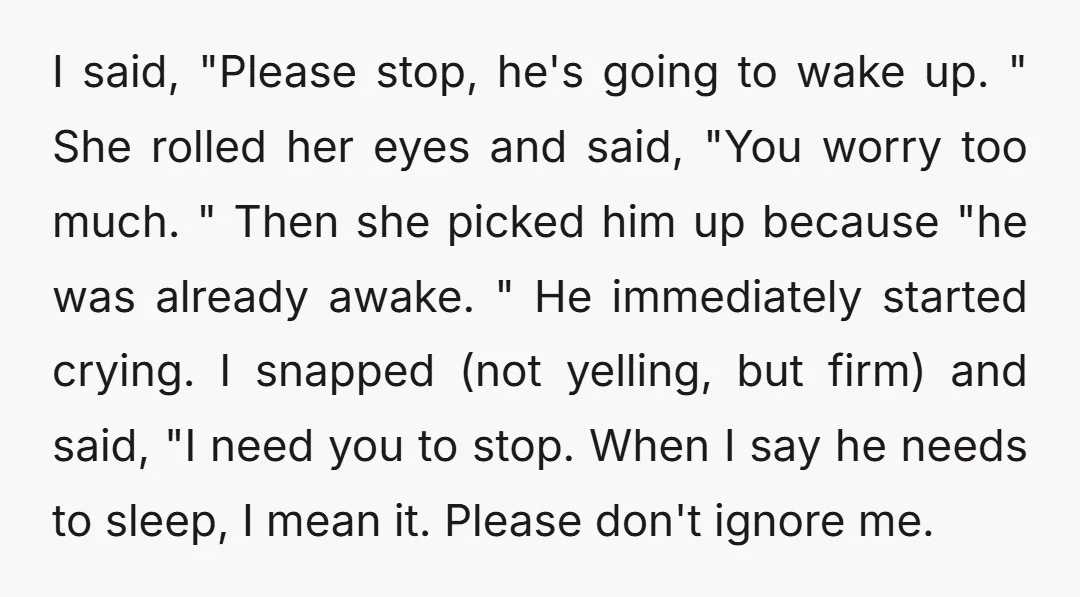 I said, "Please stop, he's going to wake up. " She rolled her eyes and said, "You worry too much. " Then she picked him up because "he was already...