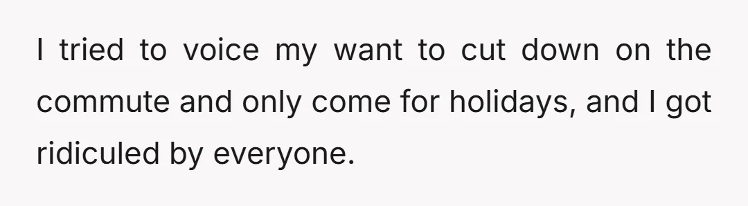 I tried to voice my want to cut down on the commute and only come for holidays, and I got ridiculed by everyone.