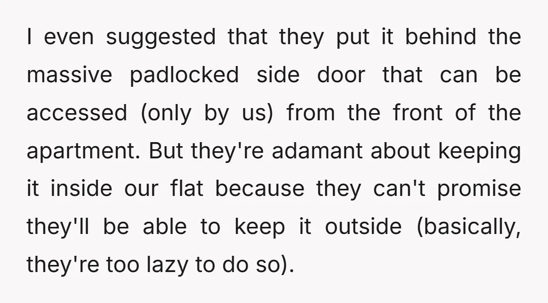 I even suggested that they put it behind the massive padlocked side door that can be accessed (only by us) from the front of the apartment. But they're adamant about...