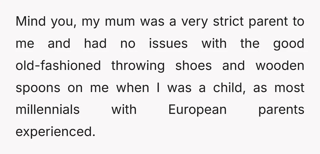 Mind you, my mum was a very strict parent to me and had no issues with the good old-fashioned throwing shoes and wooden spoons on me when I was a...