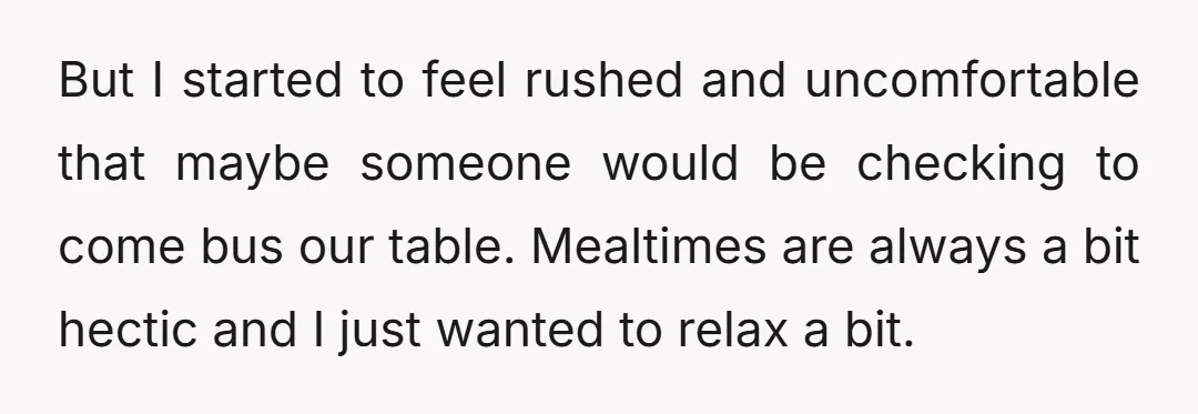 But I started to feel rushed and uncomfortable that maybe someone would be checking to come bus our table. Mealtimes are always a bit hectic and I just wanted to...