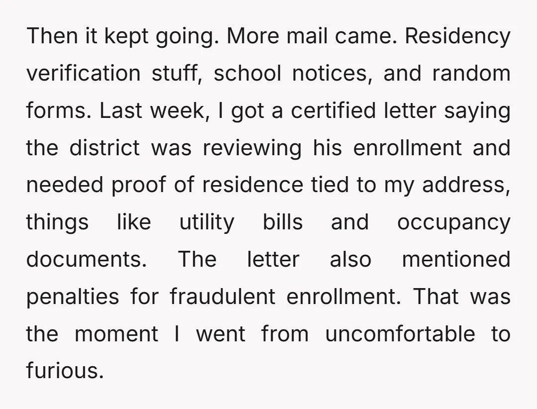 Then it kept going. More mail came. Residency verification stuff, school notices, and random forms. Last week, I got a certified letter saying the district was reviewing his enrollment and...