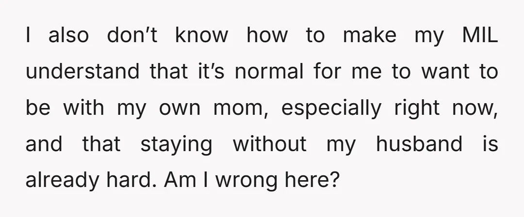 I also don’t know how to make my MIL understand that it’s normal for me to want to be with my own mom, especially right now, and that staying without...
