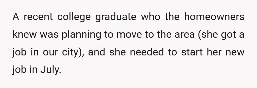 A recent college graduate who the homeowners knew was planning to move to the area (she got a job in our city), and she needed to start her new job...