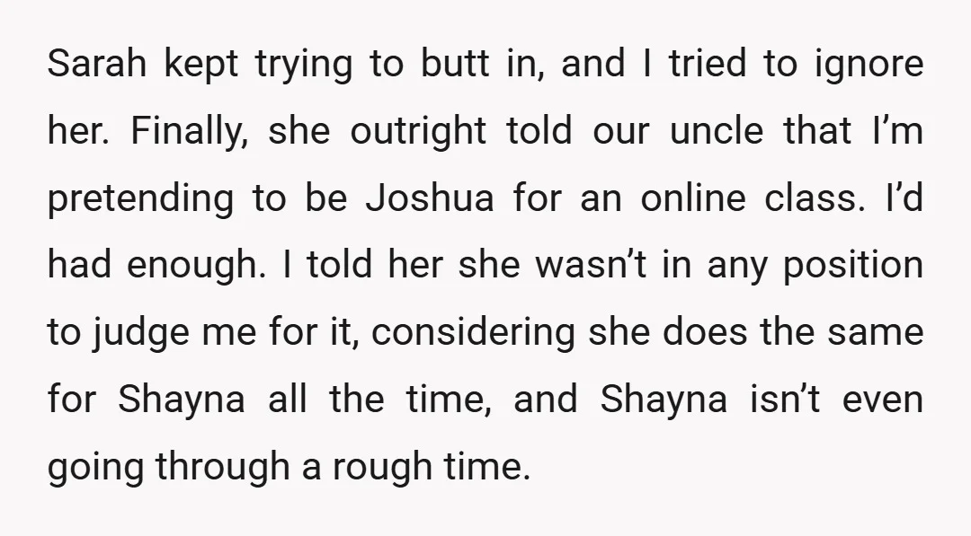 Sarah kept trying to butt in, and I tried to ignore her. Finally, she outright told our uncle that I’m pretending to be Joshua for an online class. I’d had...