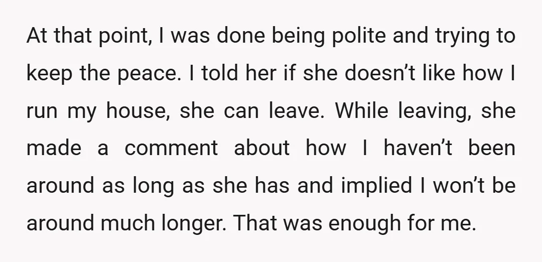 At that point, I was done being polite and trying to keep the peace. I told her if she doesn’t like how I run my house, she can leave. While...