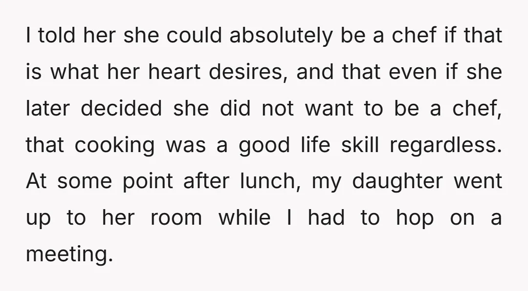 I told her she could absolutely be a chef if that is what her heart desires, and that even if she later decided she did not want to be a...