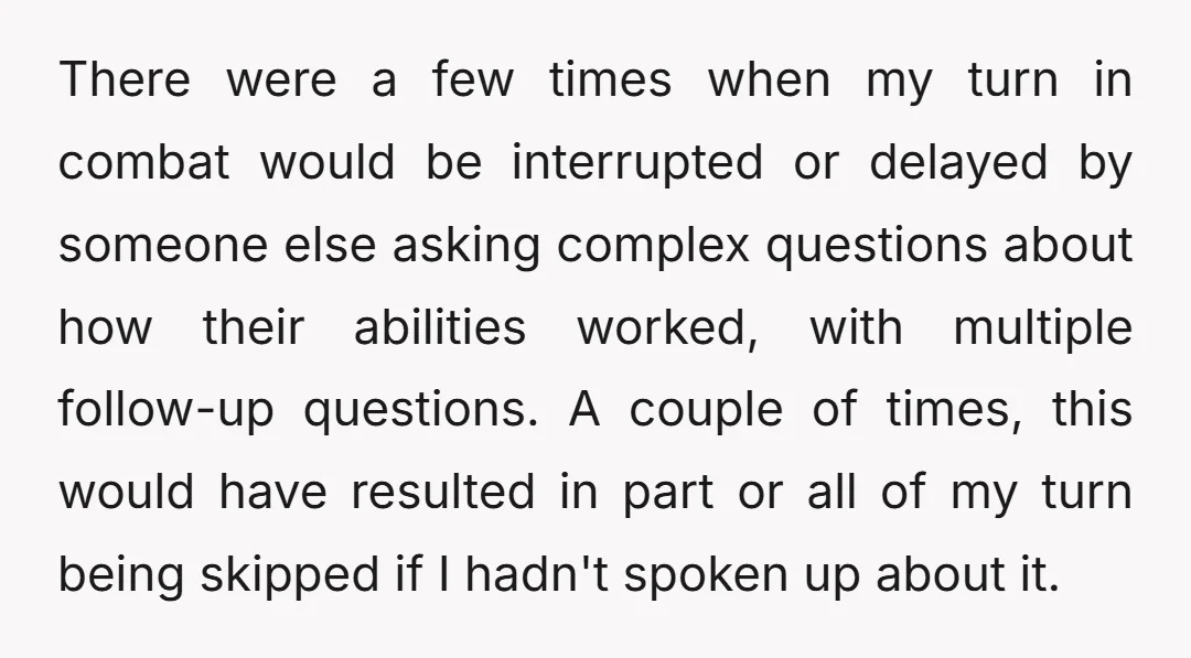 There were a few times when my turn in combat would be interrupted or delayed by someone else asking complex questions about how their abilities worked, with multiple follow-up questions....