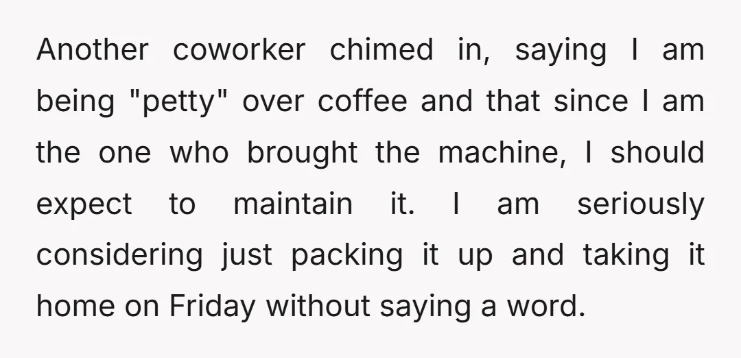 Another coworker chimed in, saying I am being "petty" over coffee and that since I am the one who brought the machine, I should expect to maintain it. I am...