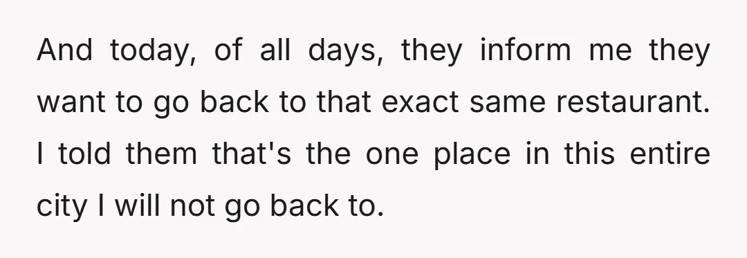 And today, of all days, they inform me they want to go back to that exact same restaurant. I told them that's the one place in this entire city I...