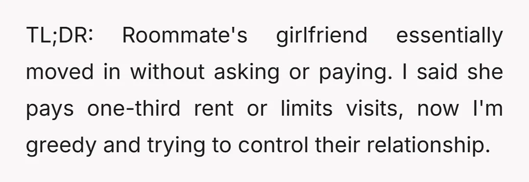 TL;DR: Roommate's girlfriend essentially moved in without asking or paying. I said she pays one-third rent or limits visits, now I'm greedy and trying to control their relationship.