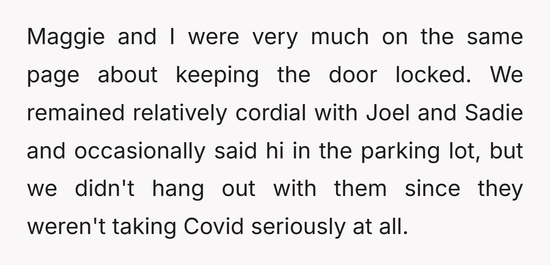 Maggie and I were very much on the same page about keeping the door locked. We remained relatively cordial with Joel and Sadie and occasionally said hi in the parking...