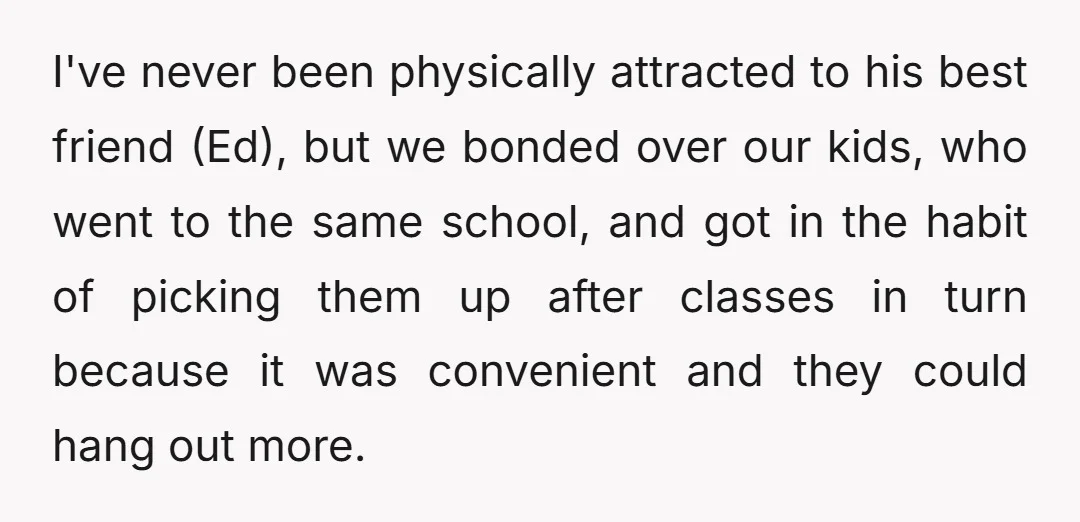 I've never been physically attracted to his best friend (Ed), but we bonded over our kids, who went to the same school, and got in the habit of picking them...