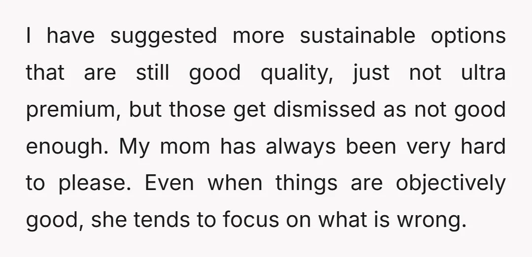 I have suggested more sustainable options that are still good quality, just not ultra premium, but those get dismissed as not good enough. My mom has always been very hard...