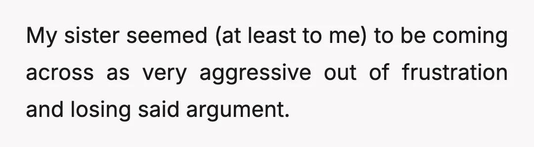 My sister seemed (at least to me) to be coming across as very aggressive out of frustration and losing said argument.