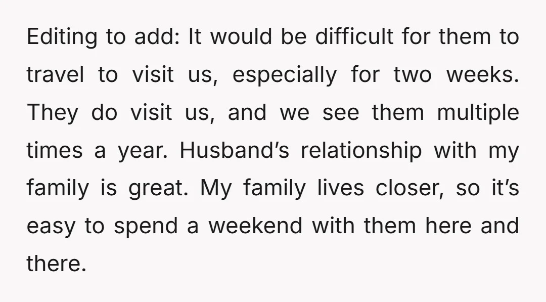 Editing to add: It would be difficult for them to travel to visit us, especially for two weeks. They do visit us, and we see them multiple times a year....