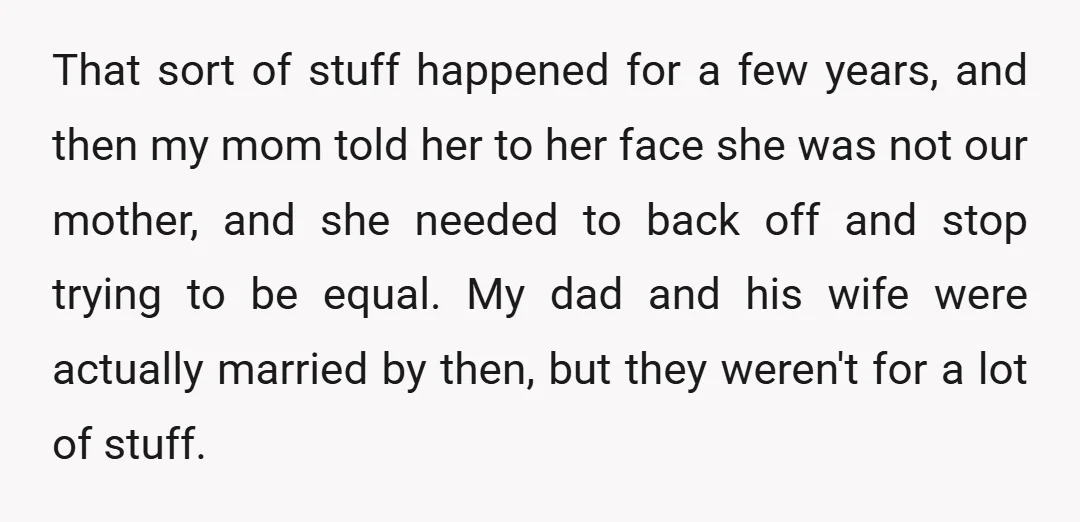 That sort of stuff happened for a few years, and then my mom told her to her face she was not our mother, and she needed to back off and...