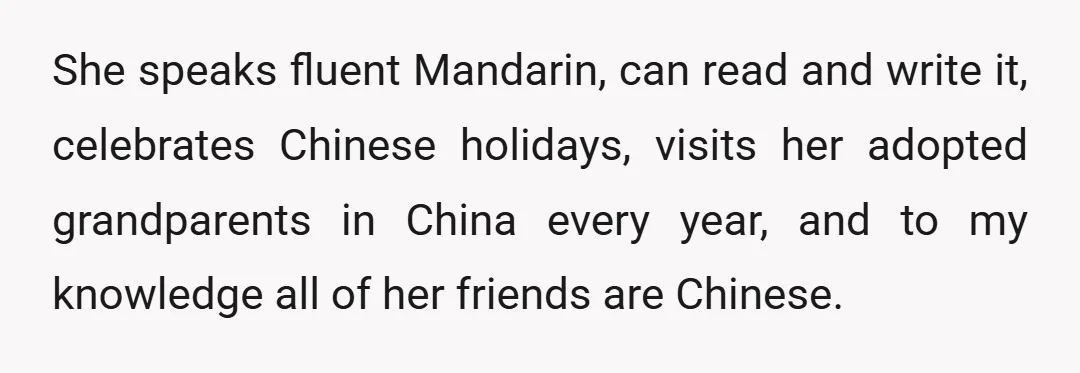 She speaks fluent Mandarin, can read and write it, celebrates Chinese holidays, visits her adopted grandparents in China every year, and to my knowledge all of her friends are Chinese.
