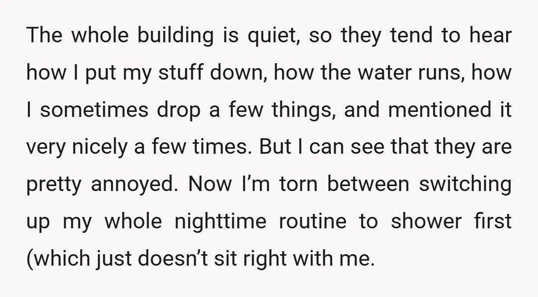 The whole building is quiet, so they tend to hear how I put my stuff down, how the water runs, how I sometimes drop a few things, and mentioned it...