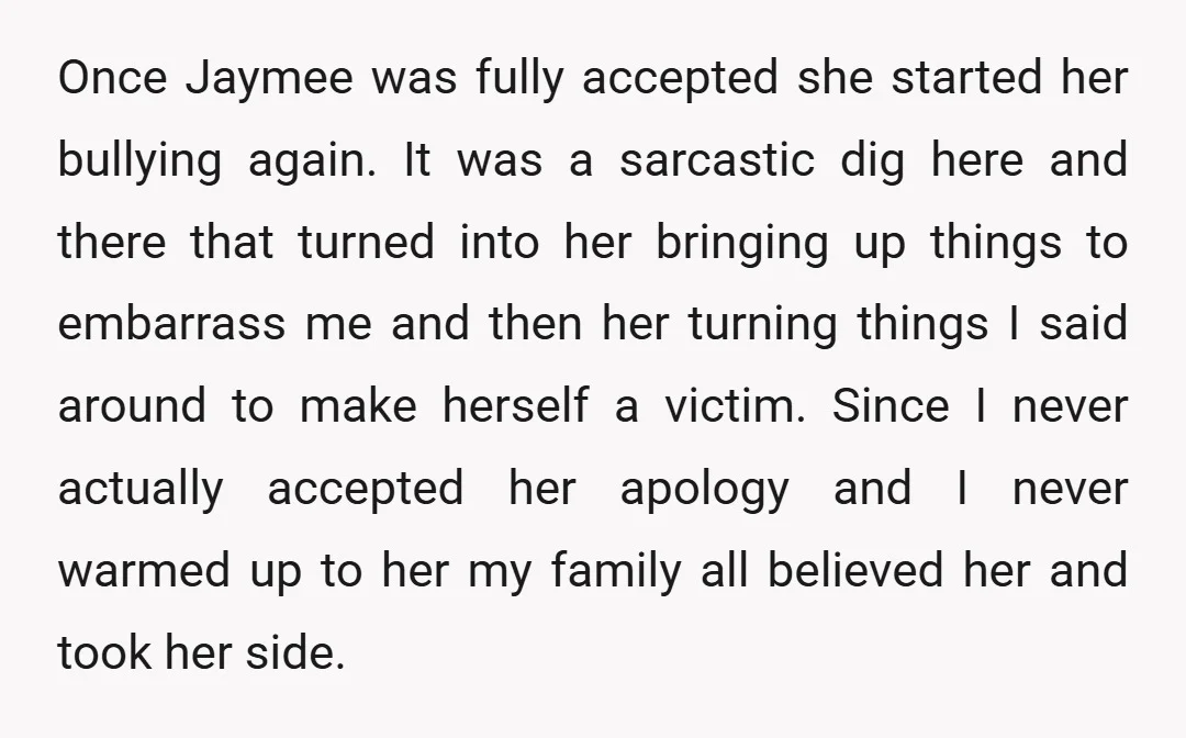 Once Jaymee was fully accepted she started her bullying again. It was a sarcastic dig here and there that turned into her bringing up things to embarrass me and then...