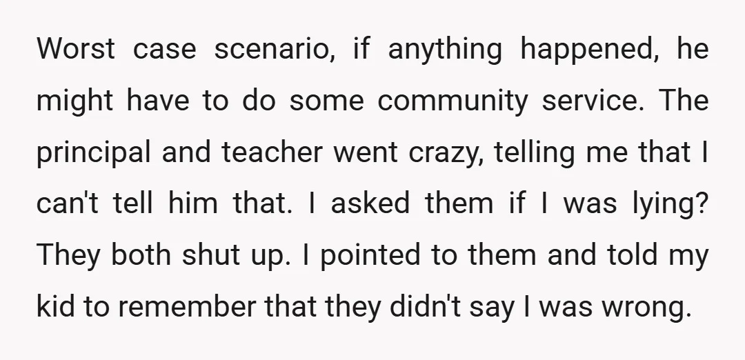Worst case scenario, if anything happened, he might have to do some community service. The principal and teacher went crazy, telling me that I can't tell him that. I asked...