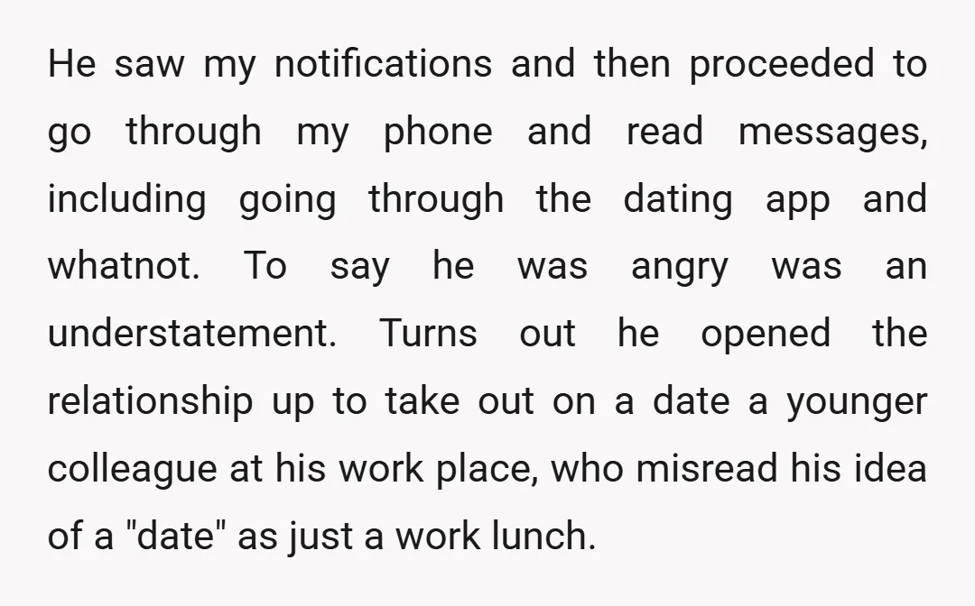 He saw my notifications and then proceeded to go through my phone and read messages, including going through the dating app and whatnot. To say he was angry was an...