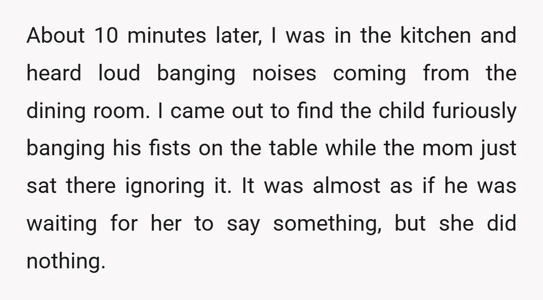 About 10 minutes later, I was in the kitchen and heard loud banging noises coming from the dining room. I came out to find the child furiously banging his fists...