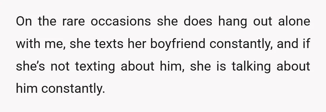 On the rare occasions she does hang out alone with me, she texts her boyfriend constantly, and if she’s not texting about him, she is talking about him constantly.