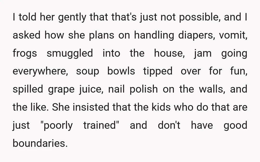 I told her gently that that's just not possible, and I asked how she plans on handling diapers, vomit, frogs smuggled into the house, jam going everywhere, soup bowls tipped...