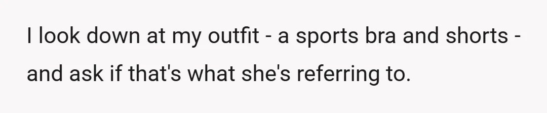 I look down at my outfit - a sports bra and shorts - and ask if that's what she's referring to.
