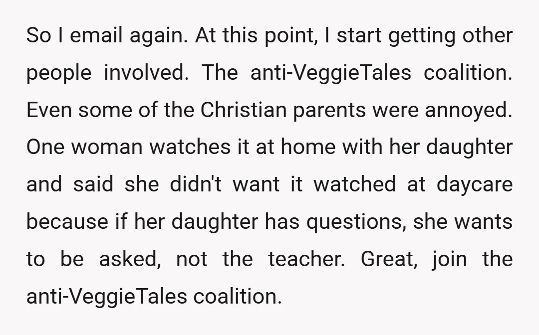 So I email again. At this point, I start getting other people involved. The anti-VeggieTales coalition. Even some of the Christian parents were annoyed. One woman watches it at home...