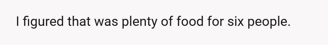 I figured that was plenty of food for six people.