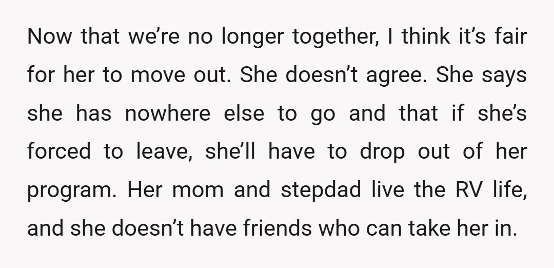 Now that we’re no longer together, I think it’s fair for her to move out. She doesn’t agree. She says she has nowhere else to go and that if she’s...