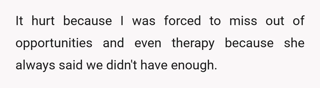 It hurt because I was forced to miss out of opportunities and even therapy because she always said we didn't have enough.