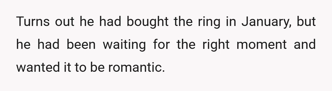 Turns out he had bought the ring in January, but he had been waiting for the right moment and wanted it to be romantic.
