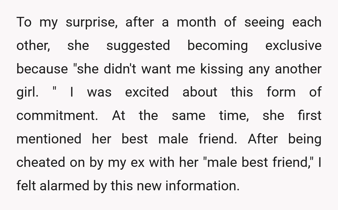 To my surprise, after a month of seeing each other, she suggested becoming exclusive because "she didn't want me kissing any another girl. " I was excited about this form...