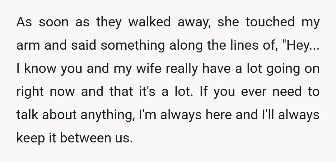As soon as they walked away, she touched my arm and said something along the lines of, "Hey... I know you and my wife really have a lot going on...