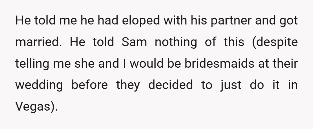 He told me he had eloped with his partner and got married. He told Sam nothing of this (despite telling me she and I would be bridesmaids at their wedding...