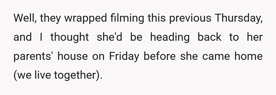 Well, they wrapped filming this previous Thursday, and I thought she'd be heading back to her parents' house on Friday before she came home (we live together).