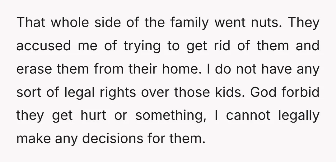 That whole side of the family went nuts. They accused me of trying to get rid of them and erase them from their home. I do not have any sort...