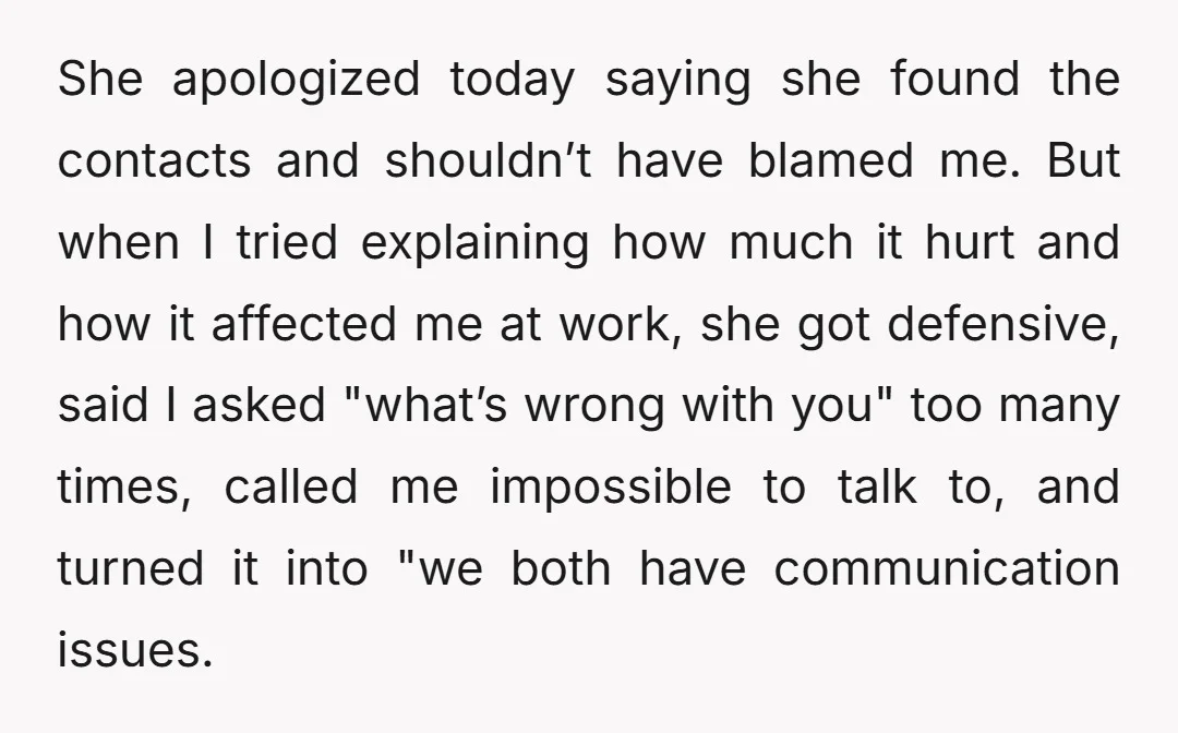 She apologized today saying she found the contacts and shouldn’t have blamed me. But when I tried explaining how much it hurt and how it affected me at work, she...