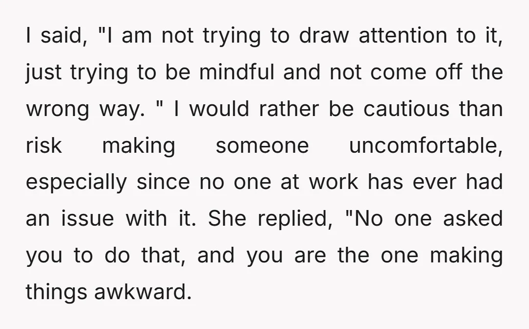 I said, "I am not trying to draw attention to it, just trying to be mindful and not come off the wrong way. " I would rather be cautious than...