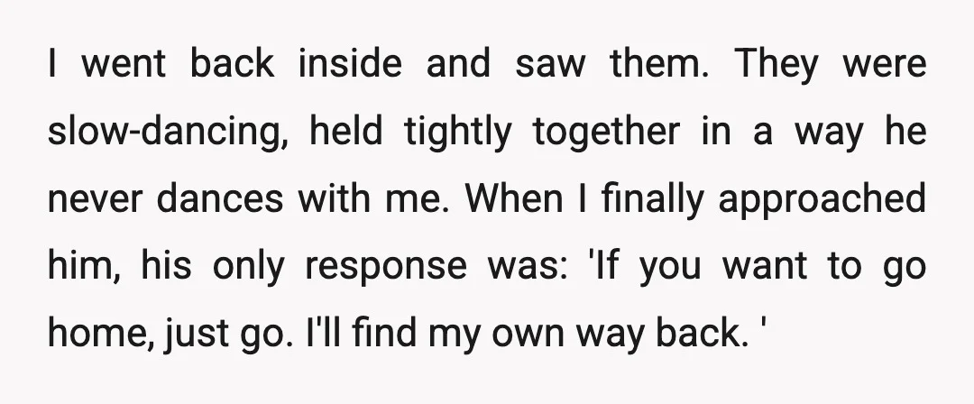 I went back inside and saw them. They were slow-dancing, held tightly together in a way he never dances with me. When I finally approached him, his only response was:...