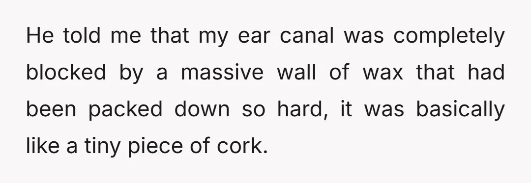 He told me that my ear canal was completely blocked by a massive wall of wax that had been packed down so hard, it was basically like a tiny piece...