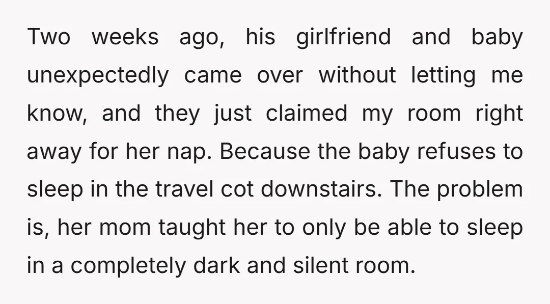 Two weeks ago, his girlfriend and baby unexpectedly came over without letting me know, and they just claimed my room right away for her nap. Because the baby refuses to...