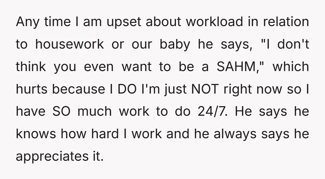 Any time I am upset about workload in relation to housework or our baby he says, "I don't think you even want to be a SAHM," which hurts because I...