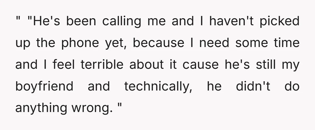 " "He's been calling me and I haven't picked up the phone yet, because I need some time and I feel terrible about it cause he's still my boyfriend and...