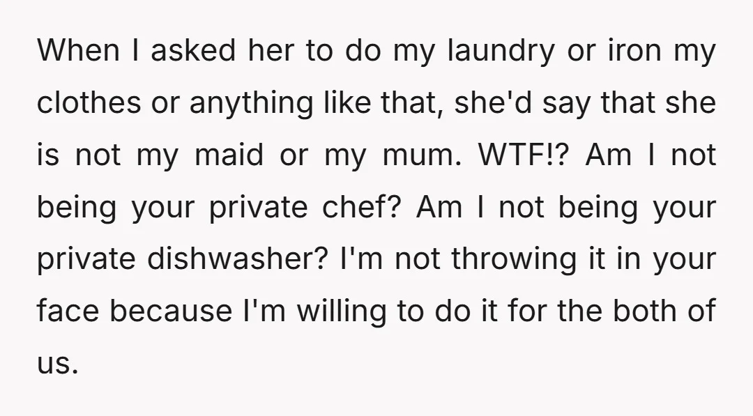 When I asked her to do my laundry or iron my clothes or anything like that, she'd say that she is not my maid or my mum. WTF!? Am I...