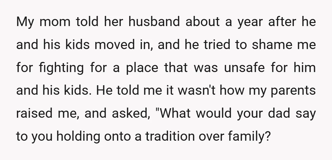 My mom told her husband about a year after he and his kids moved in, and he tried to shame me for fighting for a place that was unsafe for...