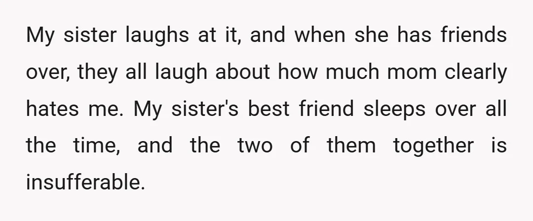 My sister laughs at it, and when she has friends over, they all laugh about how much mom clearly hates me. My sister's best friend sleeps over all the time,...